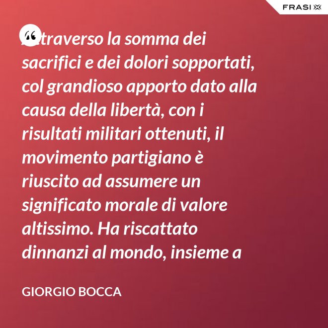 Attraverso la somma dei sacrifici e dei dolori sopportati, col grandioso apporto dato alla causa della libertà, con i risultati militari ottenuti, il movimento partigiano è riuscito ad assumere un significato morale di valore altissimo. Ha riscattato dinnanzi al mondo, insieme a coloro che nei campi di Germania tennero fede alla loro patria, la dignità del popolo italiano; ha dimostrato ben altrimenti, che generiche e facili affermazioni verbali, la sua volontà di essere un popolo libero degno di essere riammesso nella vita delle libere nazioni. - Giorgio Bocca