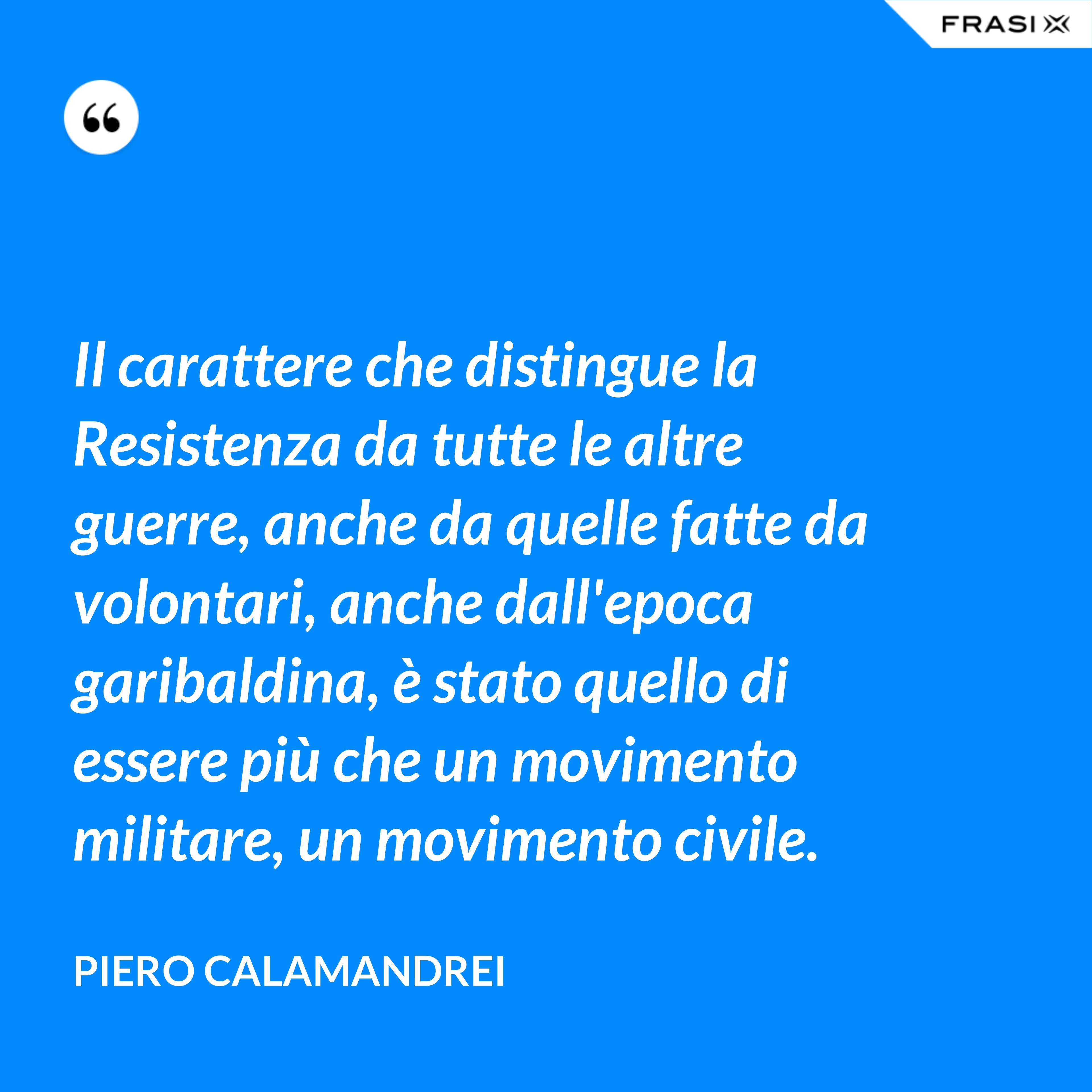 Il carattere che distingue la Resistenza da tutte le altre guerre, anche da quelle fatte da volontari, anche dall'epoca garibaldina, è stato quello di essere più che un movimento militare, un movimento civile. - Piero Calamandrei