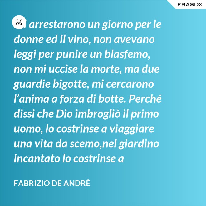 Mi arrestarono un giorno per le donne ed il vino, non avevano leggi per punire un blasfemo, non mi uccise la morte, ma due guardie bigotte, mi cercarono l’anima a forza di botte. Perché dissi che Dio imbrogliò il primo uomo, lo costrinse a viaggiare una vita da scemo,nel giardino incantato lo costrinse a sognare, a ignorare che al mondo c’è il bene e c’è il male. - Fabrizio De Andrè