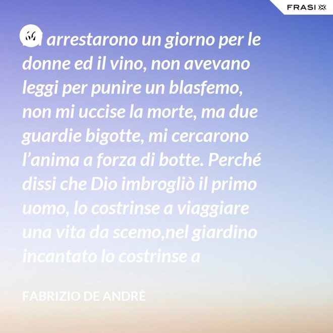 Mi arrestarono un giorno per le donne ed il vino, non avevano leggi per punire un blasfemo, non mi uccise la morte, ma due guardie bigotte, mi cercarono l’anima a forza di botte. Perché dissi che Dio imbrogliò il primo uomo, lo costrinse a viaggiare una vita da scemo,nel giardino incantato lo costrinse a sognare, a ignorare che al mondo c’è il bene e c’è il male. - Fabrizio De Andrè