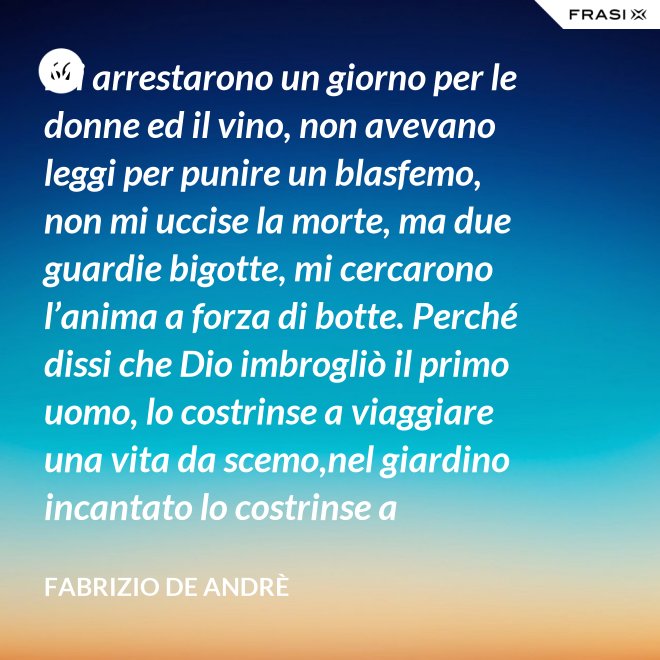 Mi arrestarono un giorno per le donne ed il vino, non avevano leggi per punire un blasfemo, non mi uccise la morte, ma due guardie bigotte, mi cercarono l’anima a forza di botte. Perché dissi che Dio imbrogliò il primo uomo, lo costrinse a viaggiare una vita da scemo,nel giardino incantato lo costrinse a sognare, a ignorare che al mondo c’è il bene e c’è il male. - Fabrizio De Andrè