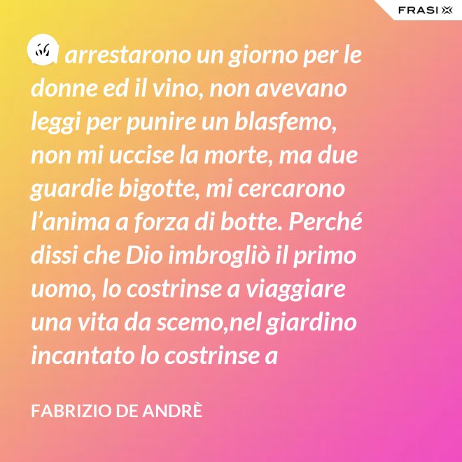 Mi arrestarono un giorno per le donne ed il vino, non avevano leggi per punire un blasfemo, non mi uccise la morte, ma due guardie bigotte, mi cercarono l’anima a forza di botte. Perché dissi che Dio imbrogliò il primo uomo, lo costrinse a viaggiare una vita da scemo,nel giardino incantato lo costrinse a sognare, a ignorare che al mondo c’è il bene e c’è il male. - Fabrizio De Andrè