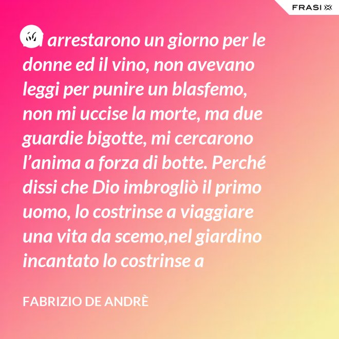 Mi arrestarono un giorno per le donne ed il vino, non avevano leggi per punire un blasfemo, non mi uccise la morte, ma due guardie bigotte, mi cercarono l’anima a forza di botte. Perché dissi che Dio imbrogliò il primo uomo, lo costrinse a viaggiare una vita da scemo,nel giardino incantato lo costrinse a sognare, a ignorare che al mondo c’è il bene e c’è il male. - Fabrizio De Andrè