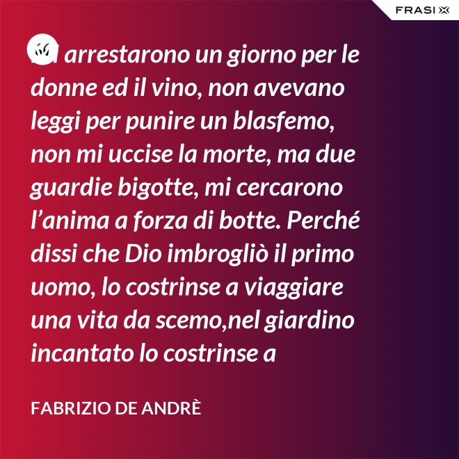 Mi arrestarono un giorno per le donne ed il vino, non avevano leggi per punire un blasfemo, non mi uccise la morte, ma due guardie bigotte, mi cercarono l’anima a forza di botte. Perché dissi che Dio imbrogliò il primo uomo, lo costrinse a viaggiare una vita da scemo,nel giardino incantato lo costrinse a sognare, a ignorare che al mondo c’è il bene e c’è il male. - Fabrizio De Andrè