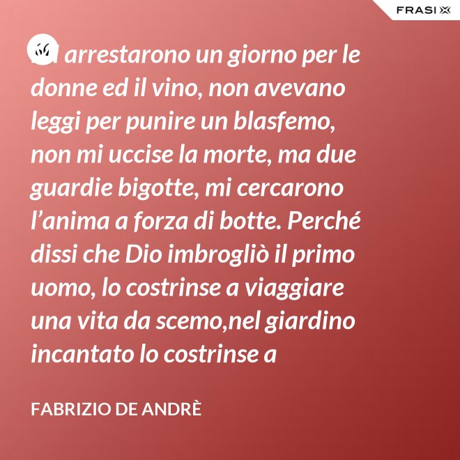 Mi arrestarono un giorno per le donne ed il vino, non avevano leggi per punire un blasfemo, non mi uccise la morte, ma due guardie bigotte, mi cercarono l’anima a forza di botte. Perché dissi che Dio imbrogliò il primo uomo, lo costrinse a viaggiare una vita da scemo,nel giardino incantato lo costrinse a sognare, a ignorare che al mondo c’è il bene e c’è il male. - Fabrizio De Andrè