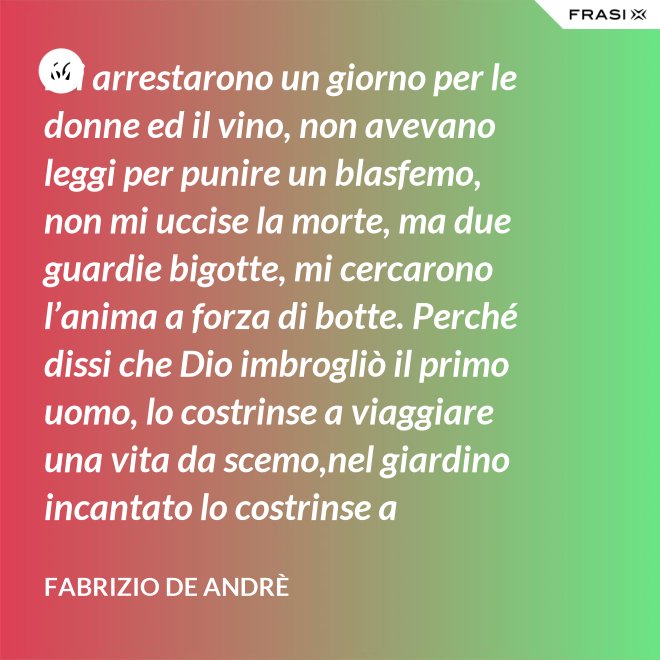 Mi arrestarono un giorno per le donne ed il vino, non avevano leggi per punire un blasfemo, non mi uccise la morte, ma due guardie bigotte, mi cercarono l’anima a forza di botte. Perché dissi che Dio imbrogliò il primo uomo, lo costrinse a viaggiare una vita da scemo,nel giardino incantato lo costrinse a sognare, a ignorare che al mondo c’è il bene e c’è il male. - Fabrizio De Andrè