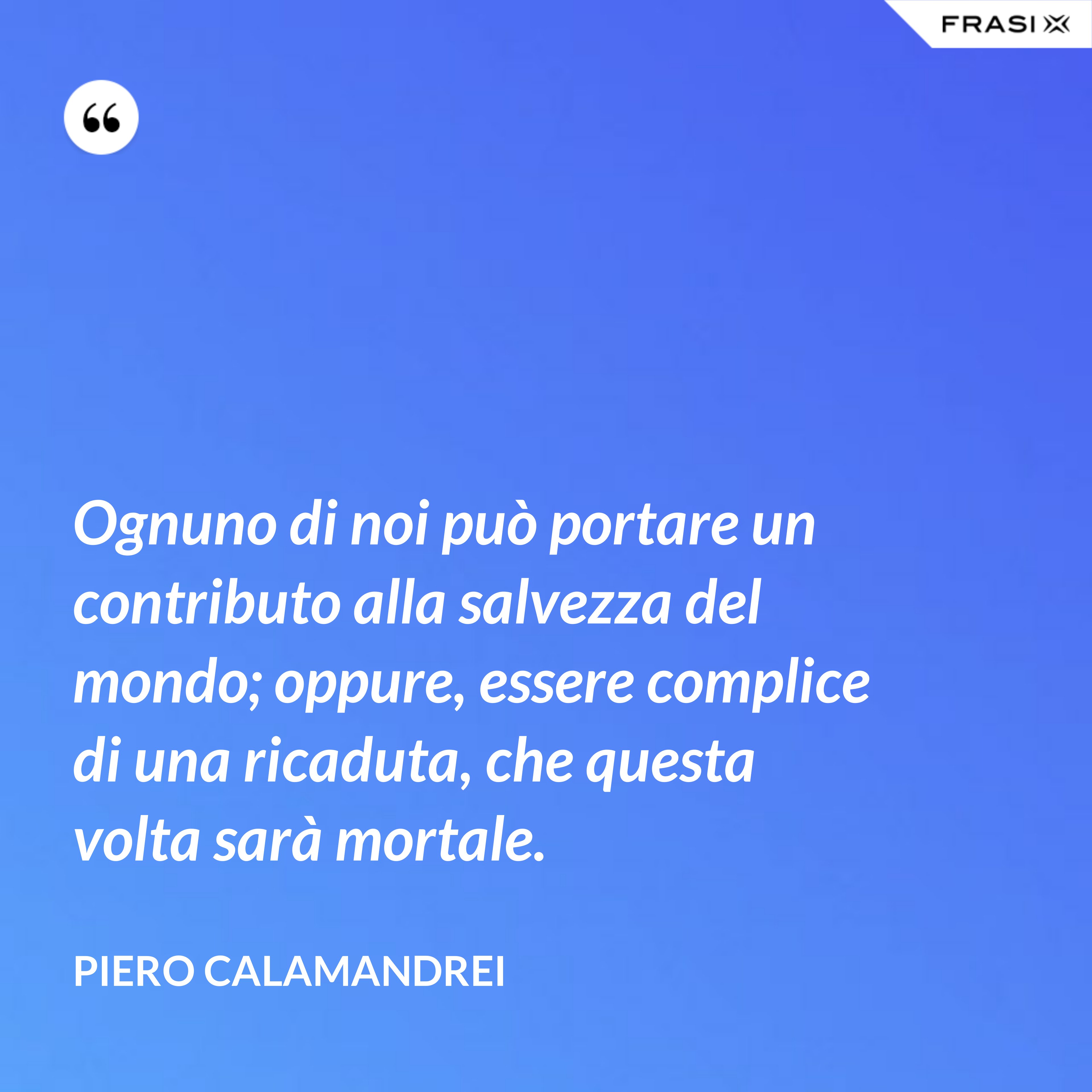 Ognuno di noi può portare un contributo alla salvezza del mondo; oppure, essere complice di una ricaduta, che questa volta sarà mortale. - Piero Calamandrei