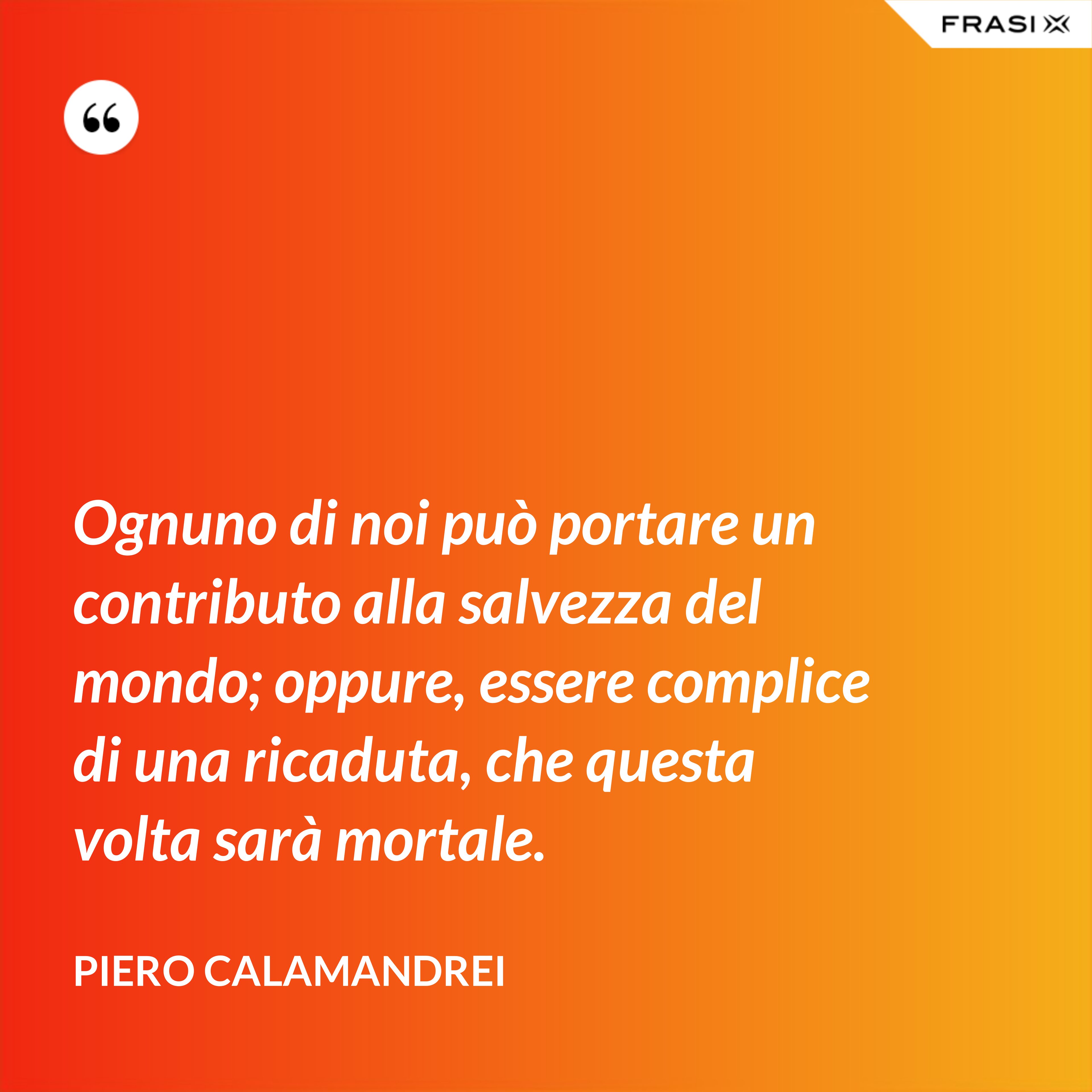 Ognuno di noi può portare un contributo alla salvezza del mondo; oppure, essere complice di una ricaduta, che questa volta sarà mortale. - Piero Calamandrei