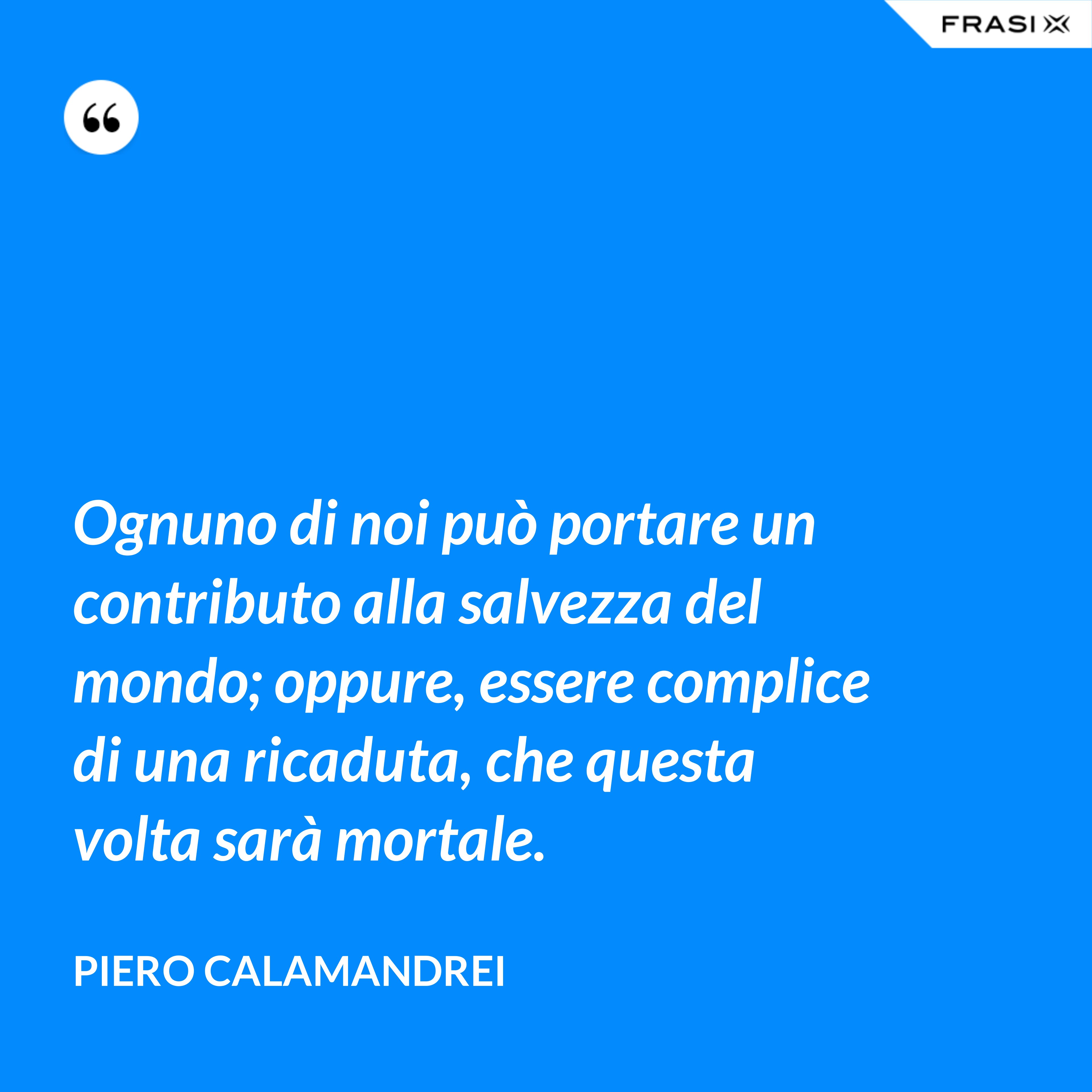 Ognuno di noi può portare un contributo alla salvezza del mondo; oppure, essere complice di una ricaduta, che questa volta sarà mortale. - Piero Calamandrei