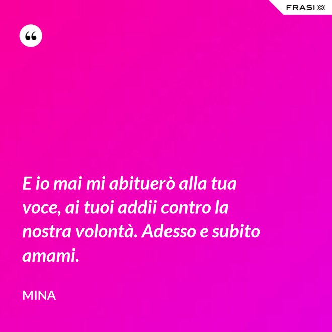 E io mai mi abituerò alla tua voce, ai tuoi addii contro la nostra volontà. Adesso e subito amami. - Mina