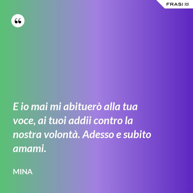 E io mai mi abituerò alla tua voce, ai tuoi addii contro la nostra volontà. Adesso e subito amami. - Mina