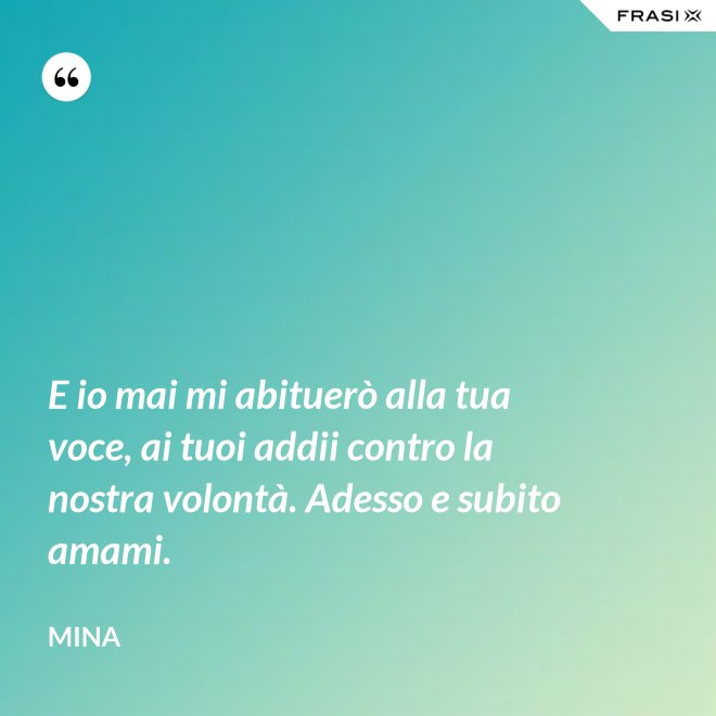 E io mai mi abituerò alla tua voce, ai tuoi addii contro la nostra volontà. Adesso e subito amami. - Mina