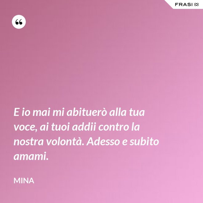 E io mai mi abituerò alla tua voce, ai tuoi addii contro la nostra volontà. Adesso e subito amami. - Mina