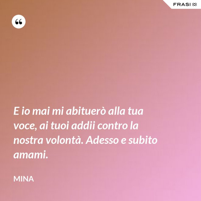 E io mai mi abituerò alla tua voce, ai tuoi addii contro la nostra volontà. Adesso e subito amami. - Mina