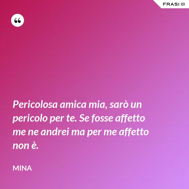 Pericolosa amica mia, sarò un pericolo per te. Se fosse affetto me ne andrei ma per me affetto non è. - Mina