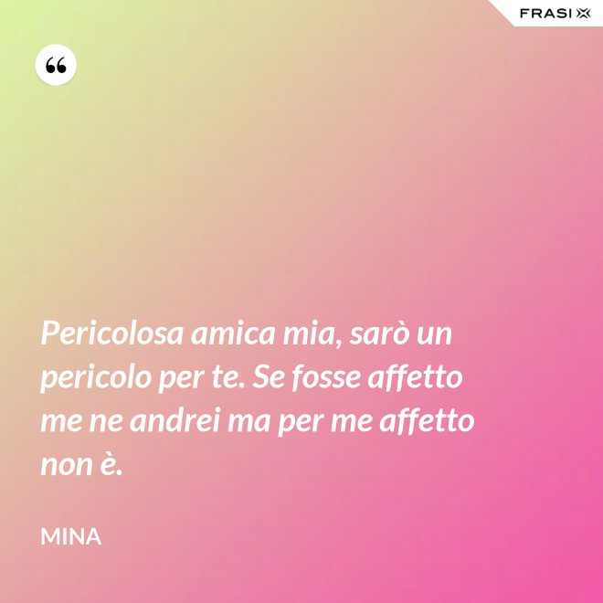 Pericolosa amica mia, sarò un pericolo per te. Se fosse affetto me ne andrei ma per me affetto non è. - Mina