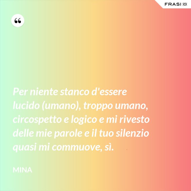 Per niente stanco d'essere lucido (umano), troppo umano, circospetto e logico e mi rivesto delle mie parole e il tuo silenzio quasi mi commuove, sì. - Mina