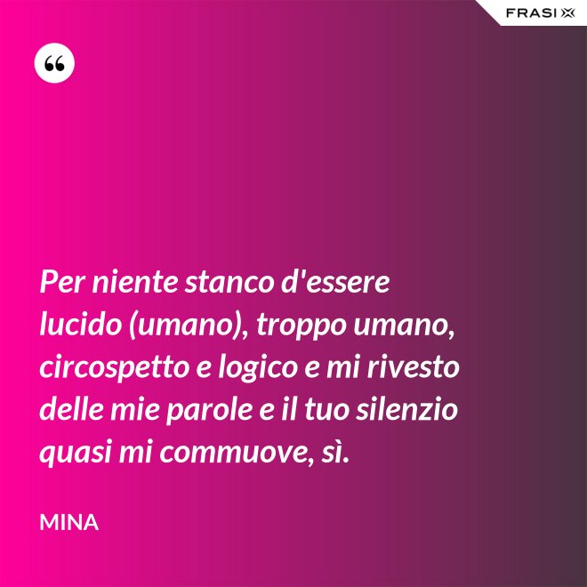 Per niente stanco d'essere lucido (umano), troppo umano, circospetto e logico e mi rivesto delle mie parole e il tuo silenzio quasi mi commuove, sì. - Mina