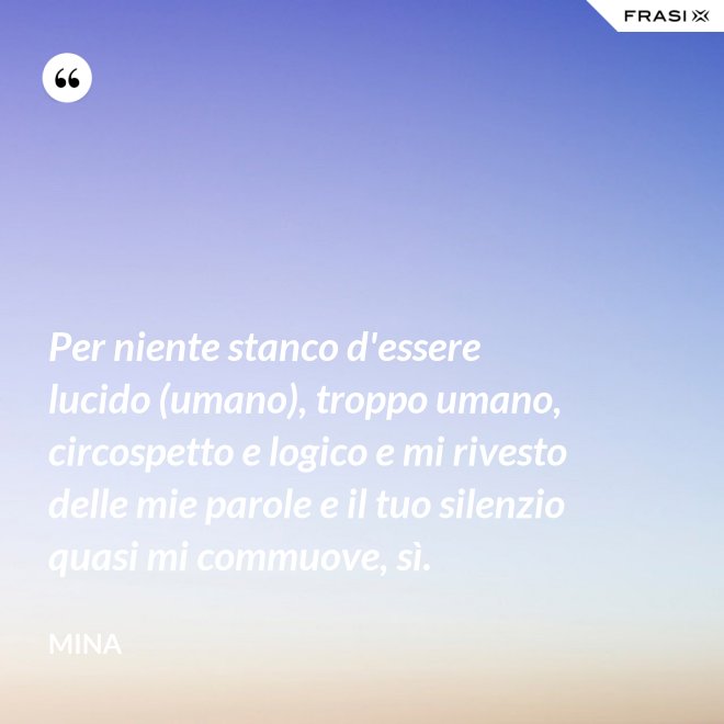Per niente stanco d'essere lucido (umano), troppo umano, circospetto e logico e mi rivesto delle mie parole e il tuo silenzio quasi mi commuove, sì. - Mina