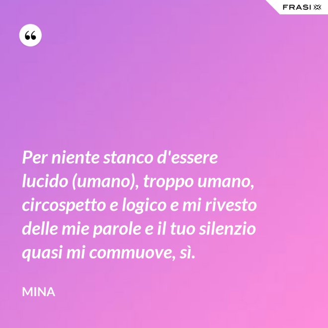 Per niente stanco d'essere lucido (umano), troppo umano, circospetto e logico e mi rivesto delle mie parole e il tuo silenzio quasi mi commuove, sì. - Mina