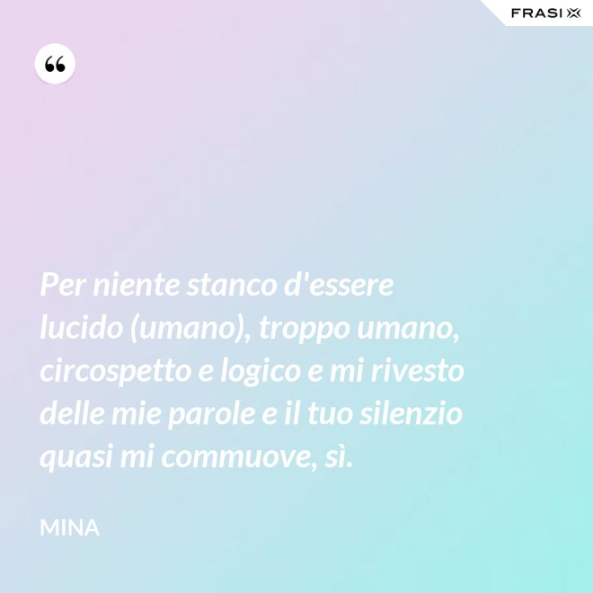 Per niente stanco d'essere lucido (umano), troppo umano, circospetto e logico e mi rivesto delle mie parole e il tuo silenzio quasi mi commuove, sì. - Mina