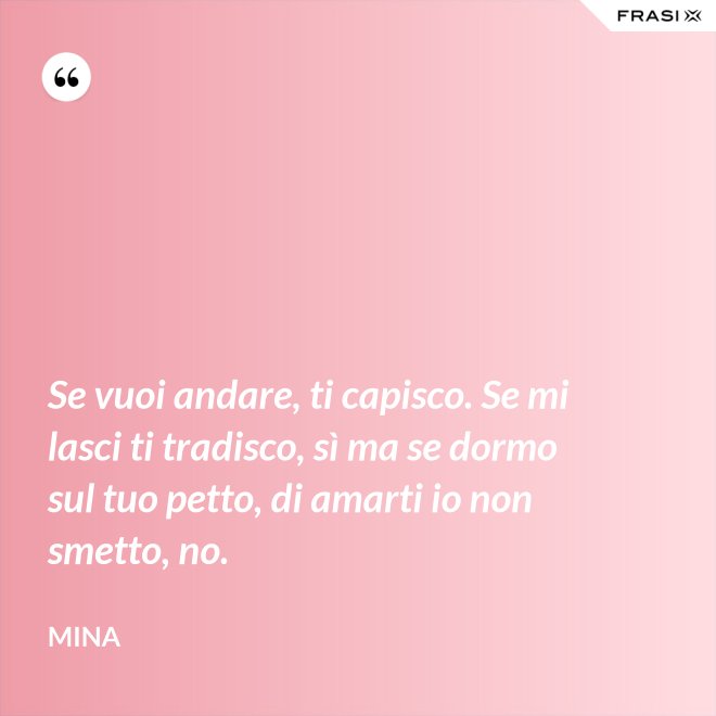 Se vuoi andare, ti capisco. Se mi lasci ti tradisco, sì ma se dormo sul tuo petto, di amarti io non smetto, no. - Mina