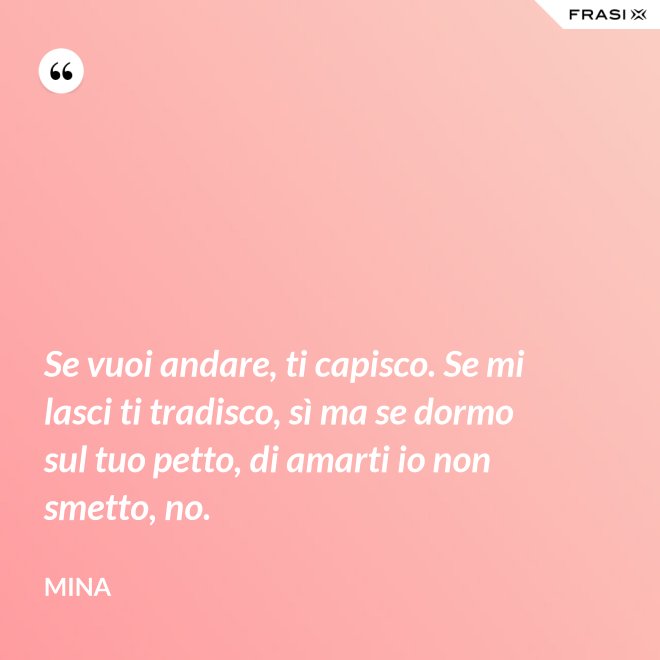Se vuoi andare, ti capisco. Se mi lasci ti tradisco, sì ma se dormo sul tuo petto, di amarti io non smetto, no. - Mina
