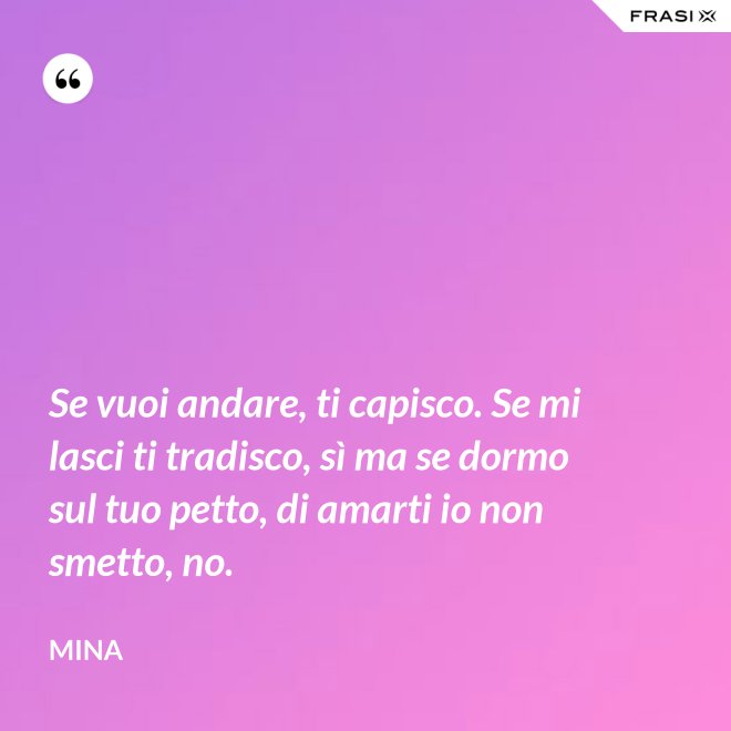 Se vuoi andare, ti capisco. Se mi lasci ti tradisco, sì ma se dormo sul tuo petto, di amarti io non smetto, no. - Mina