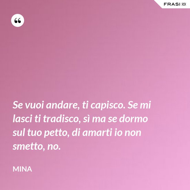 Se vuoi andare, ti capisco. Se mi lasci ti tradisco, sì ma se dormo sul tuo petto, di amarti io non smetto, no. - Mina