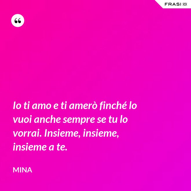 Io ti amo e ti amerò finché lo vuoi anche sempre se tu lo vorrai. Insieme, insieme, insieme a te. - Mina