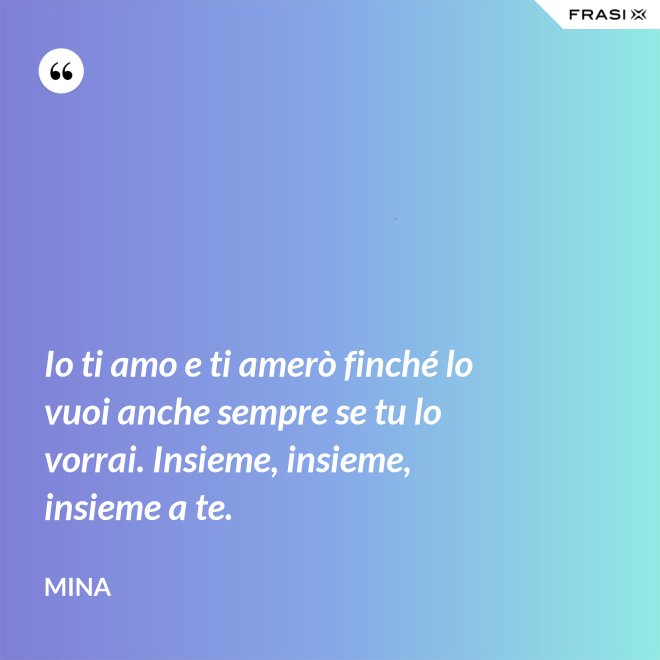 Io ti amo e ti amerò finché lo vuoi anche sempre se tu lo vorrai. Insieme, insieme, insieme a te. - Mina