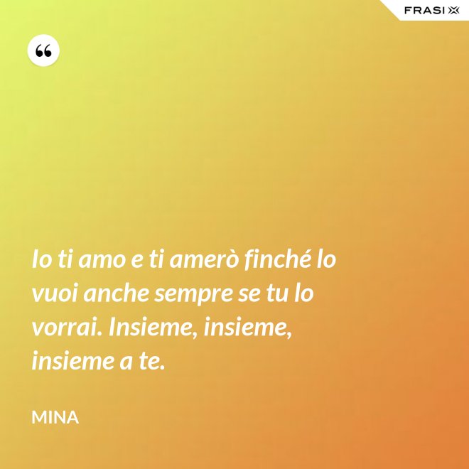 Io ti amo e ti amerò finché lo vuoi anche sempre se tu lo vorrai. Insieme, insieme, insieme a te. - Mina