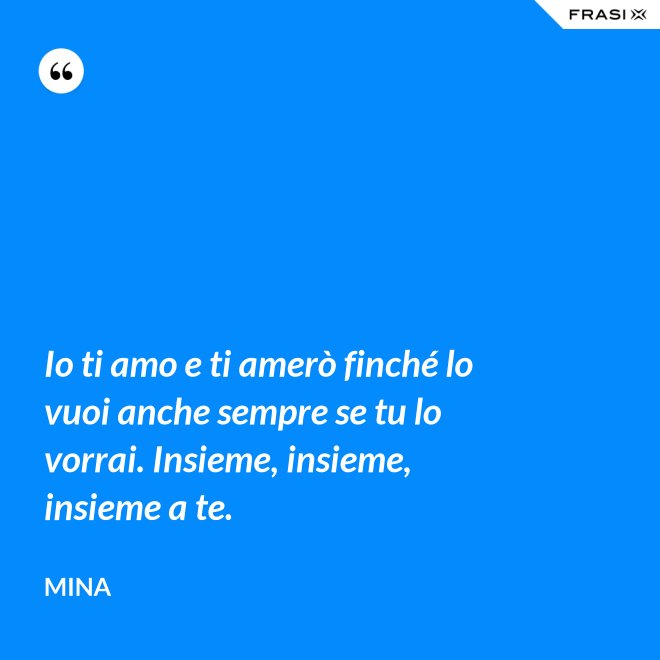 Io ti amo e ti amerò finché lo vuoi anche sempre se tu lo vorrai. Insieme, insieme, insieme a te. - Mina