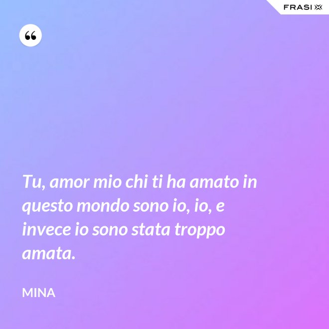 Tu, amor mio chi ti ha amato in questo mondo sono io, io, e invece io sono stata troppo amata. - Mina