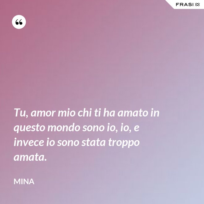 Tu, amor mio chi ti ha amato in questo mondo sono io, io, e invece io sono stata troppo amata. - Mina