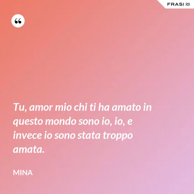 Tu, amor mio chi ti ha amato in questo mondo sono io, io, e invece io sono stata troppo amata. - Mina