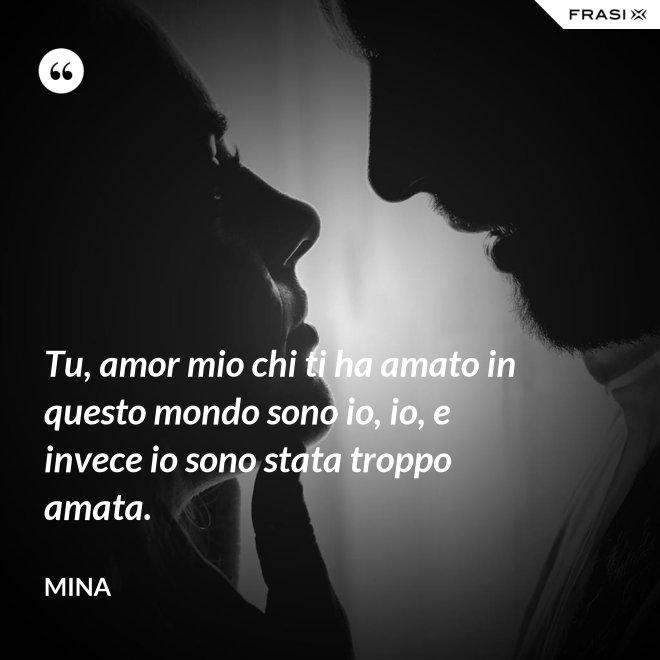 Tu, amor mio chi ti ha amato in questo mondo sono io, io, e invece io sono stata troppo amata. - Mina