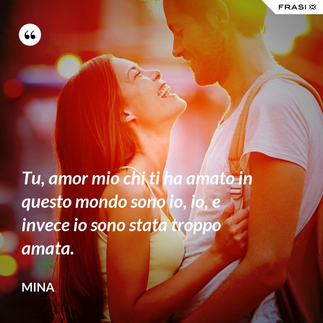 Tu, amor mio chi ti ha amato in questo mondo sono io, io, e invece io sono stata troppo amata. - Mina