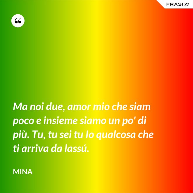 Ma noi due, amor mio che siam poco e insieme siamo un po' di più. Tu, tu sei tu Io qualcosa che ti arriva da lassú. - Mina