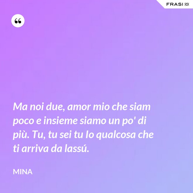 Ma noi due, amor mio che siam poco e insieme siamo un po' di più. Tu, tu sei tu Io qualcosa che ti arriva da lassú. - Mina