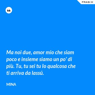 Ma noi due, amor mio che siam poco e insieme siamo un po' di più. Tu, tu sei tu Io qualcosa che ti arriva da lassú. - Mina