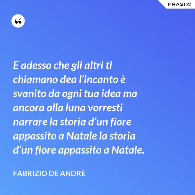 E adesso che gli altri ti chiamano dea l’incanto è svanito da ogni tua idea ma ancora alla luna vorresti narrare la storia d’un fiore appassito a Natale la storia d’un fiore appassito a Natale. - Fabrizio De Andrè
