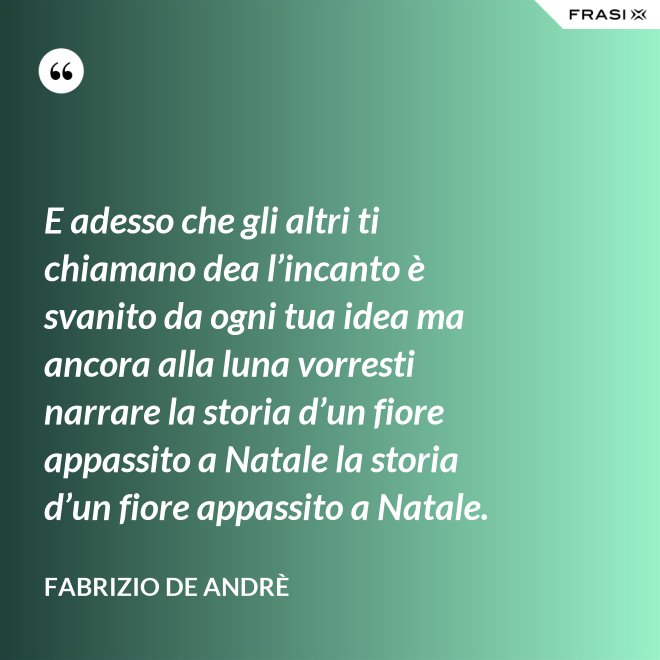 E adesso che gli altri ti chiamano dea l’incanto è svanito da ogni tua idea ma ancora alla luna vorresti narrare la storia d’un fiore appassito a Natale la storia d’un fiore appassito a Natale. - Fabrizio De Andrè