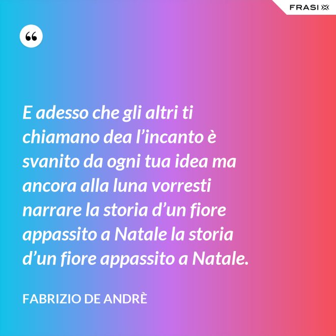 E adesso che gli altri ti chiamano dea l’incanto è svanito da ogni tua idea ma ancora alla luna vorresti narrare la storia d’un fiore appassito a Natale la storia d’un fiore appassito a Natale. - Fabrizio De Andrè