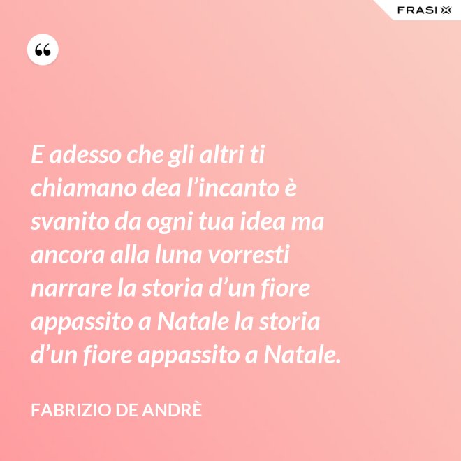 E adesso che gli altri ti chiamano dea l’incanto è svanito da ogni tua idea ma ancora alla luna vorresti narrare la storia d’un fiore appassito a Natale la storia d’un fiore appassito a Natale. - Fabrizio De Andrè