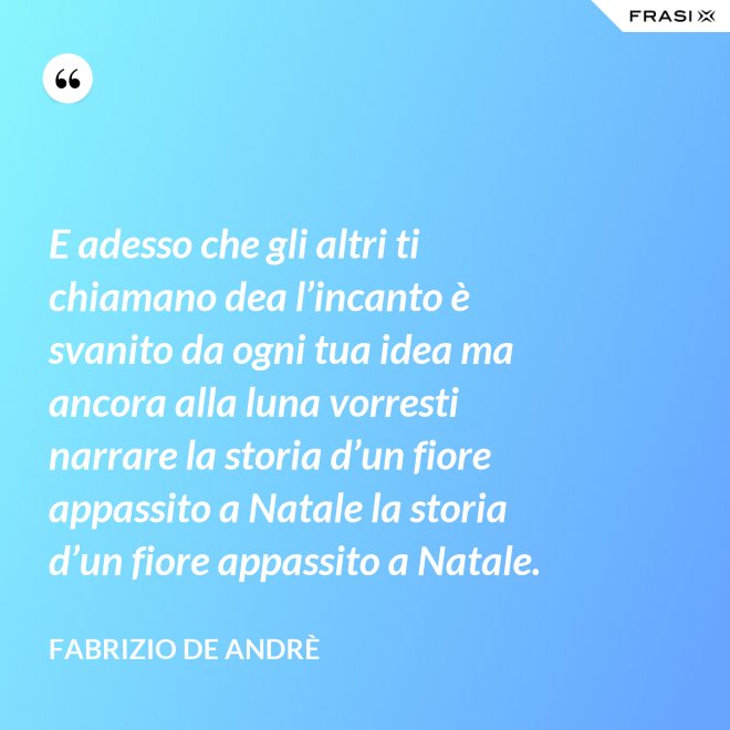 E adesso che gli altri ti chiamano dea l’incanto è svanito da ogni tua idea ma ancora alla luna vorresti narrare la storia d’un fiore appassito a Natale la storia d’un fiore appassito a Natale. - Fabrizio De Andrè