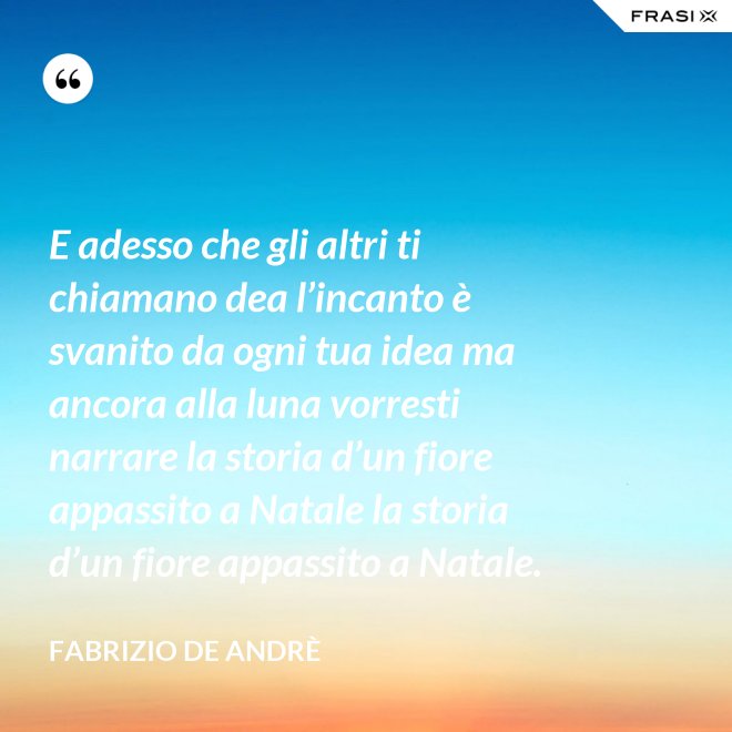 E adesso che gli altri ti chiamano dea l’incanto è svanito da ogni tua idea ma ancora alla luna vorresti narrare la storia d’un fiore appassito a Natale la storia d’un fiore appassito a Natale. - Fabrizio De Andrè