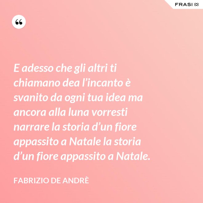E adesso che gli altri ti chiamano dea l’incanto è svanito da ogni tua idea ma ancora alla luna vorresti narrare la storia d’un fiore appassito a Natale la storia d’un fiore appassito a Natale. - Fabrizio De Andrè