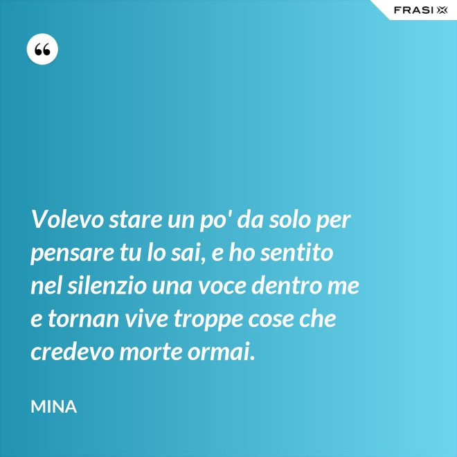 Volevo stare un po' da solo per pensare tu lo sai, e ho sentito nel silenzio una voce dentro me e tornan vive troppe cose che credevo morte ormai. - Mina
