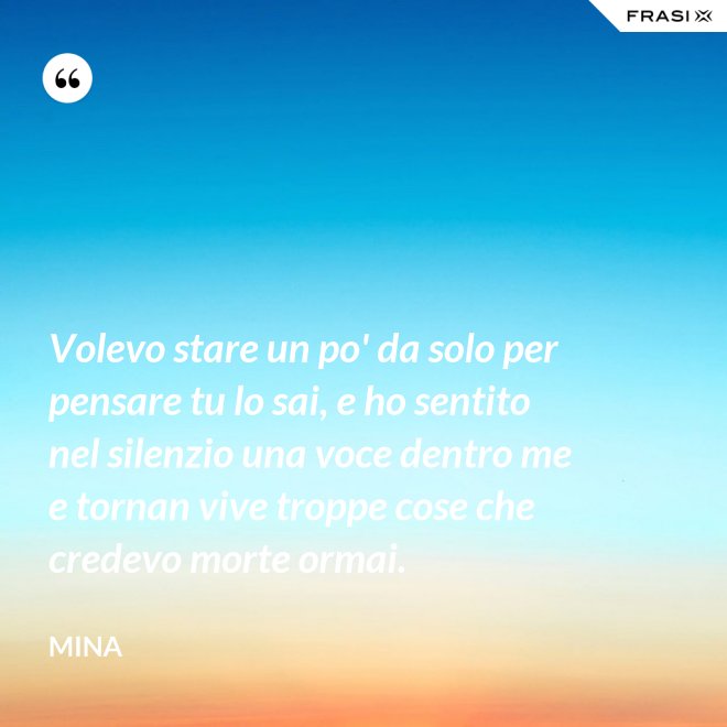 Volevo stare un po' da solo per pensare tu lo sai, e ho sentito nel silenzio una voce dentro me e tornan vive troppe cose che credevo morte ormai. - Mina